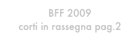 BFF 2009
corti in rassegna pag.2